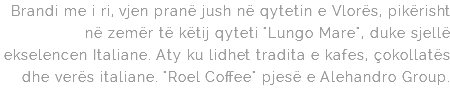 Brandi me i ri, vjen pranë jush në qytetin e Vlorës, pikërisht në zemër të këtij qyteti "Lungo Mare", duke sjellë ekselencen Italiane. Aty ku lidhet tradita e kafes, çokollatës dhe verës italiane. "Roel Coffee" pjesë e Alehandro Group.